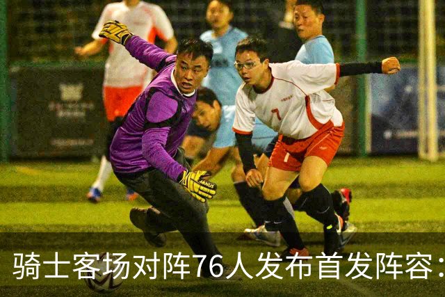 骑士客场对阵76人发布首发阵容：哈登与米切尔领衔